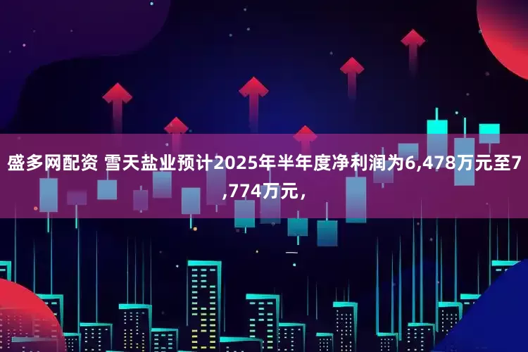 盛多网配资 雪天盐业预计2025年半年度净利润为6,478万元至7,774万元，