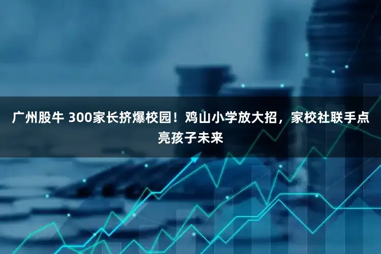 广州股牛 300家长挤爆校园！鸡山小学放大招，家校社联手点亮孩子未来