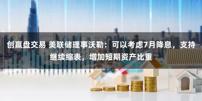 创赢盘交易 美联储理事沃勒：可以考虑7月降息，支持继续缩表，增加短期资产比重