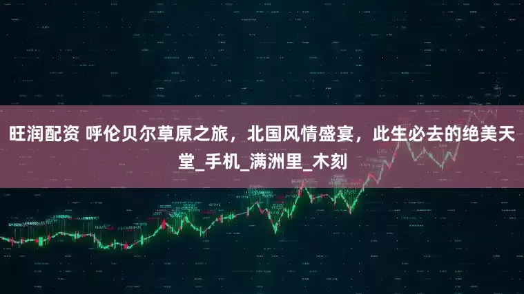 旺润配资 呼伦贝尔草原之旅，北国风情盛宴，此生必去的绝美天堂_手机_满洲里_木刻