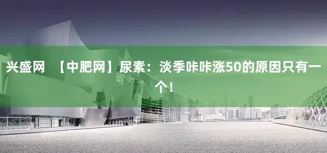 兴盛网  【中肥网】尿素：淡季咔咔涨50的原因只有一个！