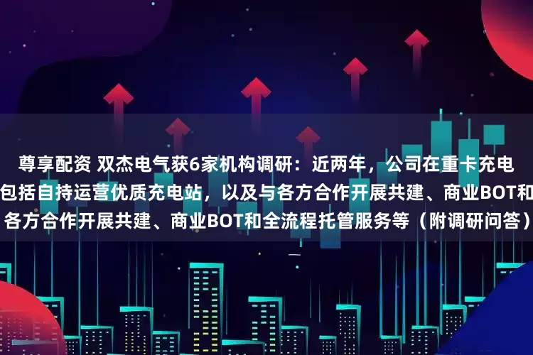 尊享配资 双杰电气获6家机构调研：近两年，公司在重卡充电领域采用多元模式推进，主要包括自持运营优质充电站，以及与各方合作开展共建、商业BOT和全流程托管服务等（附调研问答）