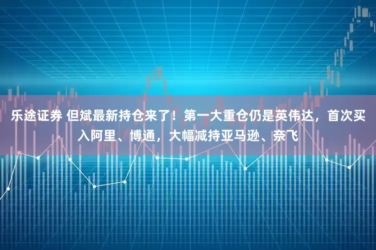 乐途证券 但斌最新持仓来了！第一大重仓仍是英伟达，首次买入阿里、博通，大幅减持亚马逊、奈飞