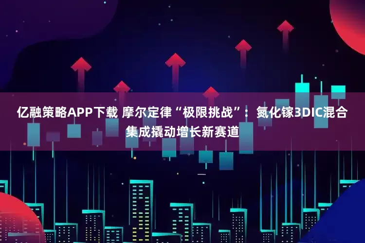 亿融策略APP下载 摩尔定律“极限挑战”：氮化镓3DIC混合集成撬动增长新赛道