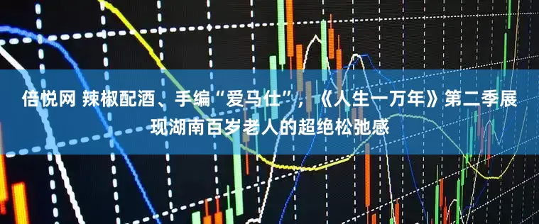 倍悦网 辣椒配酒、手编“爱马仕”，《人生一万年》第二季展现湖南百岁老人的超绝松弛感