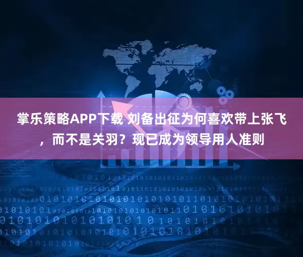 掌乐策略APP下载 刘备出征为何喜欢带上张飞，而不是关羽？现已成为领导用人准则