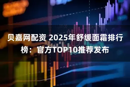贝嘉网配资 2025年舒缓面霜排行榜：官方TOP10推荐发布
