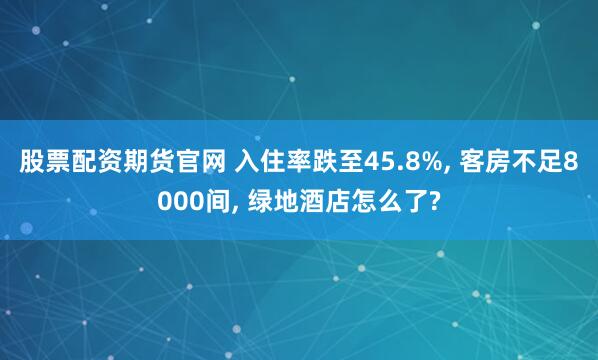 股票配资期货官网 入住率跌至45.8%, 客房不足8000间, 绿地酒店怎么了?